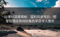51爆料深度揭秘：猛料风波背后，明星在酒店房间的角色罕见令人意外