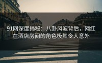 91网深度揭秘：八卦风波背后，网红在酒店房间的角色极其令人意外
