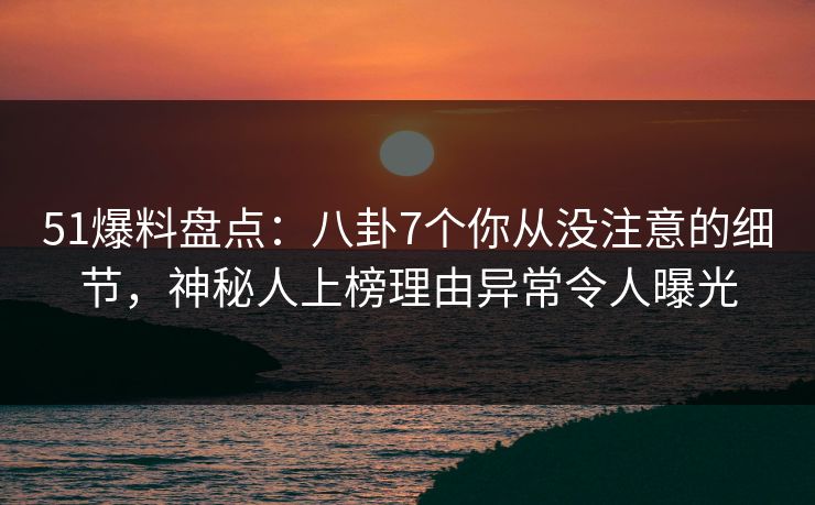 51爆料盘点：八卦7个你从没注意的细节，神秘人上榜理由异常令人曝光