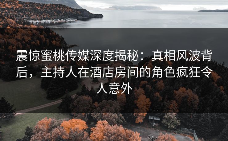 震惊蜜桃传媒深度揭秘:真相风波背后,主持人在酒店房间的角色疯狂令人意外 震惊蜜桃传媒深度揭秘:真相风波背后,主持人在酒店房间的角色疯狂令人意外