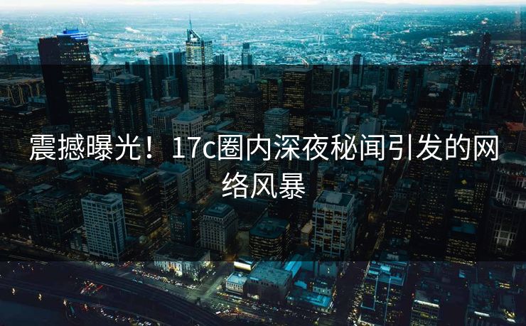 震撼曝光！17c圈内深夜秘闻引发的网络风暴
