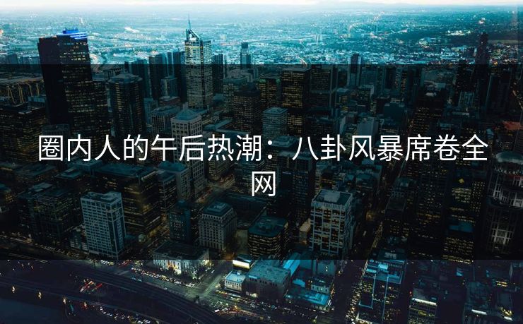 圈内人的午后热潮:八卦风暴席卷全网 圈内人的午后热潮:八卦风暴席卷全网