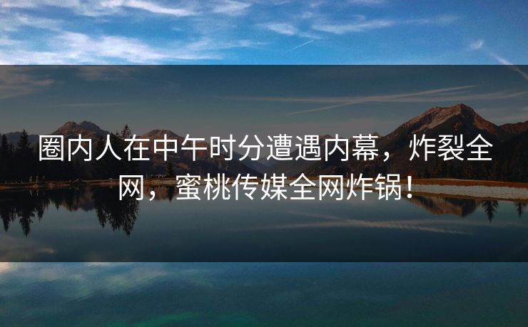 圈内人在中午时分遭遇内幕，炸裂全网，蜜桃传媒全网炸锅！