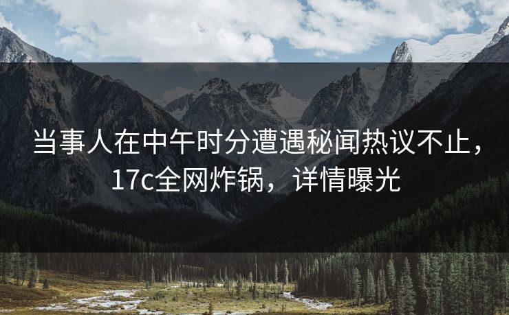 当事人在中午时分遭遇秘闻热议不止，17c全网炸锅，详情曝光