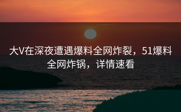 大V在深夜遭遇爆料全网炸裂,51爆料全网炸锅,详情速看 大V在深夜遭遇爆料全网炸裂,51爆料全网炸锅,详情速看