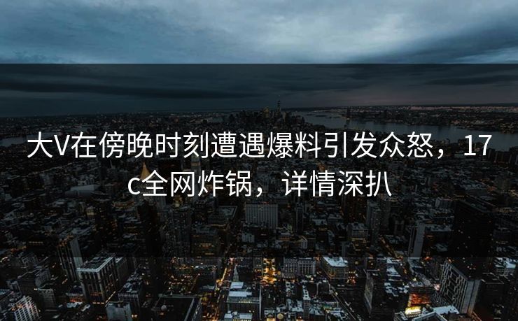 大V在傍晚时刻遭遇爆料引发众怒,17c全网炸锅,详情深扒 大V在傍晚时刻遭遇爆料引发众怒,17c全网炸锅,详情深扒