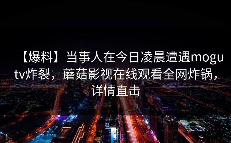 【爆料】当事人在今日凌晨遭遇mogutv炸裂,蘑菇影视在线观看全网炸锅,详情直击 【爆料】当事人在今日凌晨遭遇mogutv炸裂,蘑菇影视在线观看全网炸锅,详情直击