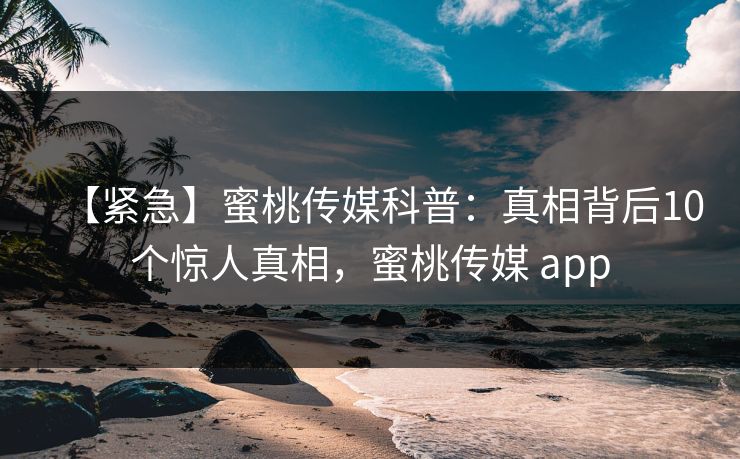 【紧急】蜜桃传媒科普:真相背后10个惊人真相,蜜桃传媒 app 【紧急】蜜桃传媒科普:真相背后10个惊人真相,蜜桃传媒 app