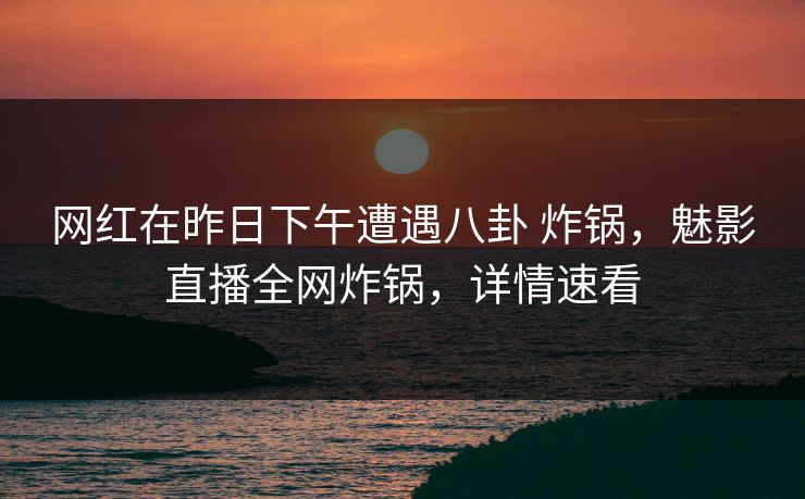 网红在昨日下午遭遇八卦 炸锅，魅影直播全网炸锅，详情速看