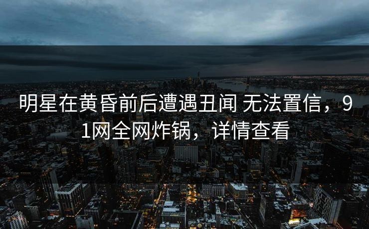 明星在黄昏前后遭遇丑闻 无法置信，91网全网炸锅，详情查看