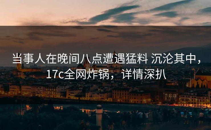 当事人在晚间八点遭遇猛料 沉沦其中，17c全网炸锅，详情深扒