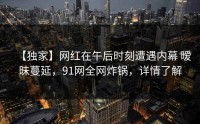 【独家】网红在午后时刻遭遇内幕 暧昧蔓延，91网全网炸锅，详情了解