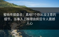蜜桃传媒盘点：真相7个你从没注意的细节，当事人上榜理由疯狂令人震撼人心