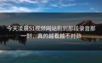 今天凌晨51视频网站刷到那段录音那一刻，真的越看越不对劲