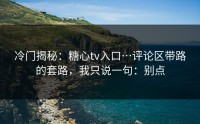 冷门揭秘：糖心tv入口…评论区带路的套路，我只说一句：别点