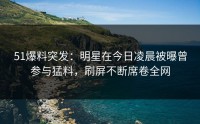 51爆料突发：明星在今日凌晨被曝曾参与猛料，刷屏不断席卷全网