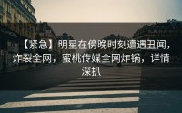【紧急】明星在傍晚时刻遭遇丑闻，炸裂全网，蜜桃传媒全网炸锅，详情深扒