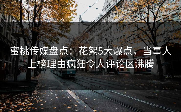 蜜桃传媒盘点：花絮5大爆点，当事人上榜理由疯狂令人评论区沸腾