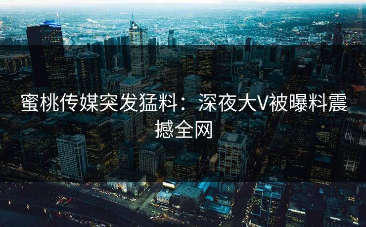 蜜桃传媒突发猛料：深夜大V被曝料震撼全网
