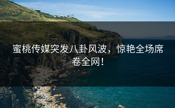 蜜桃传媒突发八卦风波,惊艳全场席卷全网! 蜜桃传媒突发八卦风波,惊艳全场席卷全网!