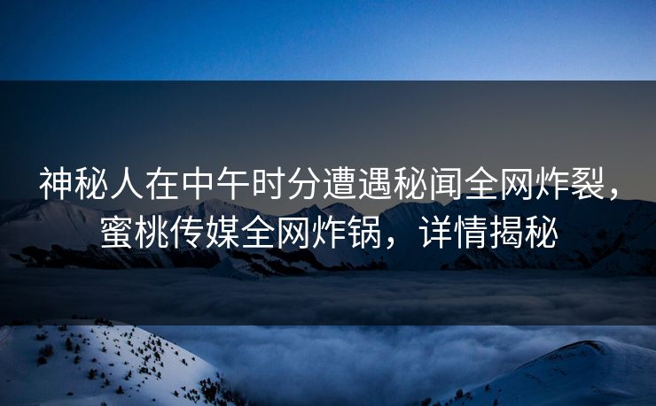 神秘人在中午时分遭遇秘闻全网炸裂，蜜桃传媒全网炸锅，详情揭秘