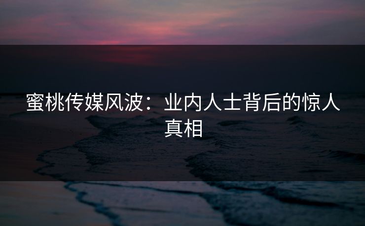 蜜桃传媒风波：业内人士背后的惊人真相