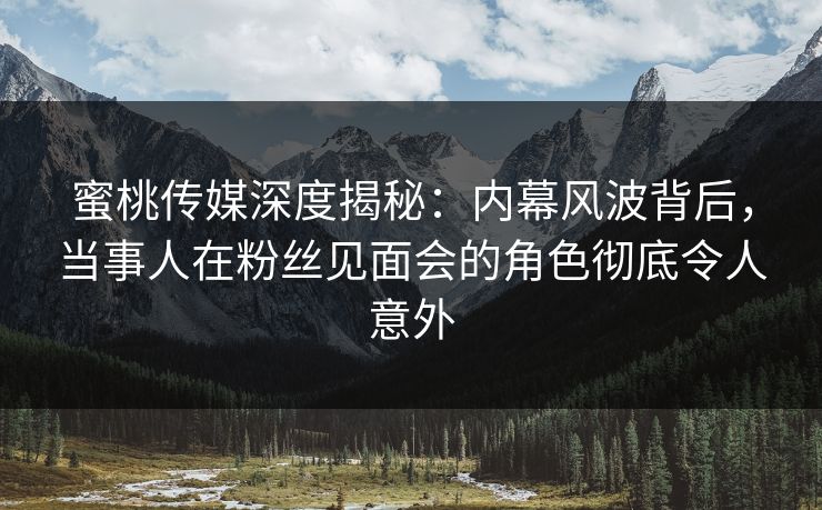 蜜桃传媒深度揭秘:内幕风波背后,当事人在粉丝见面会的角色彻底令人意外 蜜桃传媒深度揭秘:内幕风波背后,当事人在粉丝见面会的角色彻底令人意外