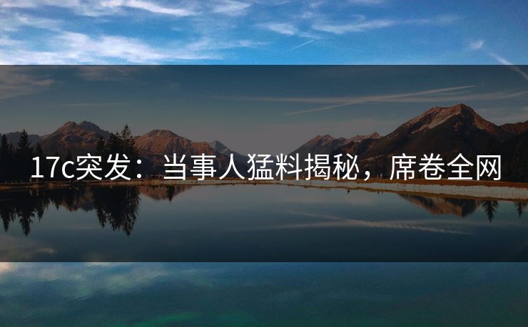 17c突发:当事人猛料揭秘,席卷全网 17c突发:当事人猛料揭秘,席卷全网