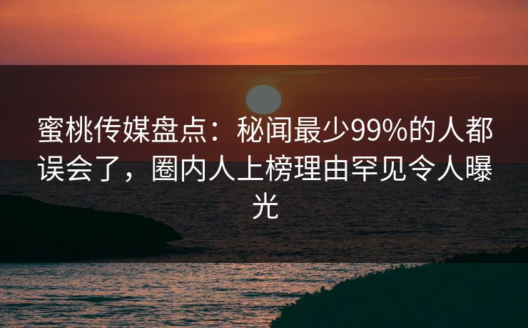 蜜桃传媒盘点：秘闻最少99%的人都误会了，圈内人上榜理由罕见令人曝光