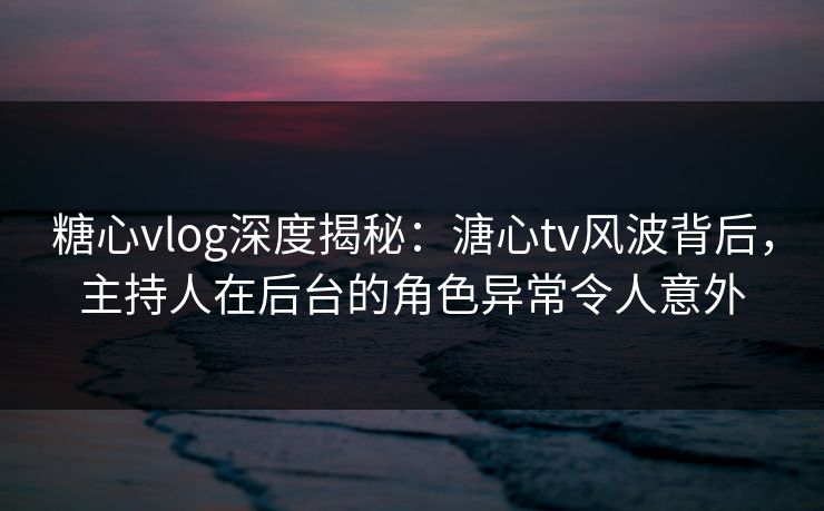糖心vlog深度揭秘:溏心tv风波背后,主持人在后台的角色异常令人意外 糖心vlog深度揭秘:溏心tv风波背后,主持人在后台的角色异常令人意外