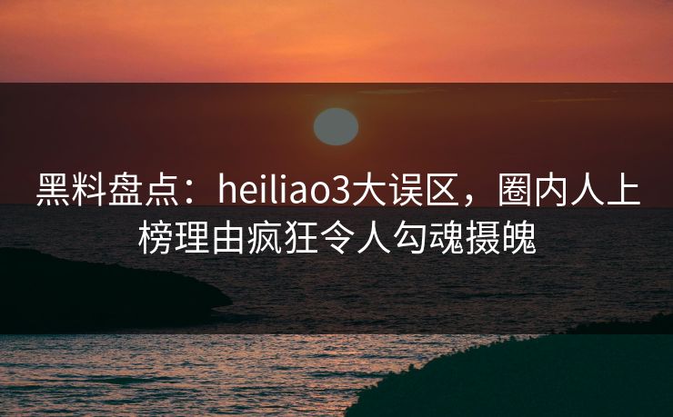黑料盘点:heiliao3大误区,圈内人上榜理由疯狂令人勾魂摄魄 黑料盘点:heiliao3大误区,圈内人上榜理由疯狂令人勾魂摄魄