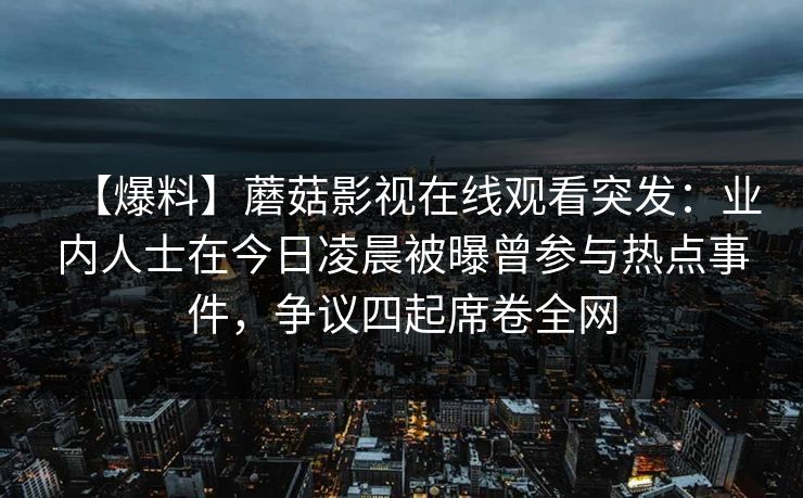 【爆料】蘑菇影视在线观看突发:业内人士在今日凌晨被曝曾参与热点事件,争议四起席卷全网 【爆料】蘑菇影视在线观看突发:业内人士在今日凌晨被曝曾参与热点事件,争议四起席卷全网