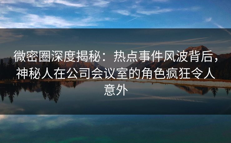 微密圈深度揭秘：热点事件风波背后，神秘人在公司会议室的角色疯狂令人意外