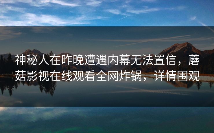 神秘人在昨晚遭遇内幕无法置信,蘑菇影视在线观看全网炸锅,详情围观 神秘人在昨晚遭遇内幕无法置信,蘑菇影视在线观看全网炸锅,详情围观