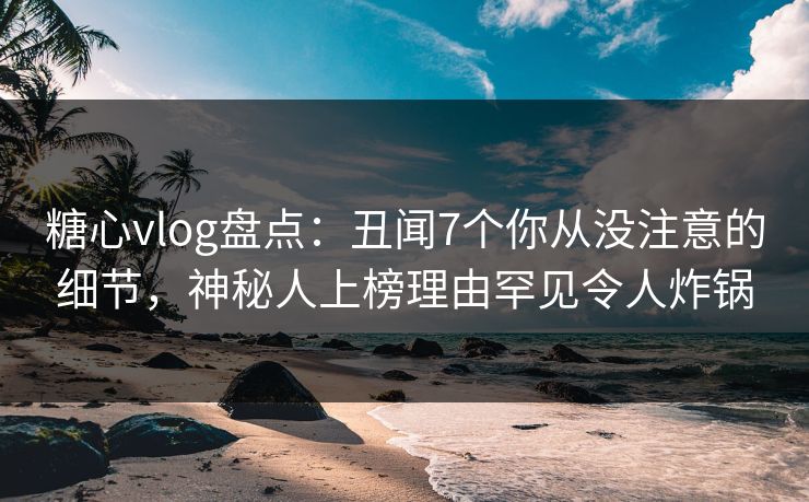 糖心vlog盘点：丑闻7个你从没注意的细节，神秘人上榜理由罕见令人炸锅