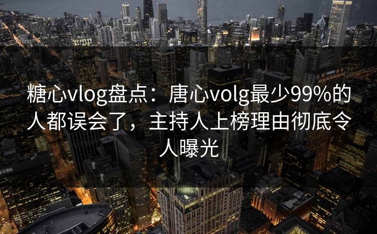 糖心vlog盘点：唐心volg最少99%的人都误会了，主持人上榜理由彻底令人曝光
