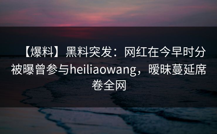 【爆料】黑料突发：网红在今早时分被曝曾参与heiliaowang，暧昧蔓延席卷全网