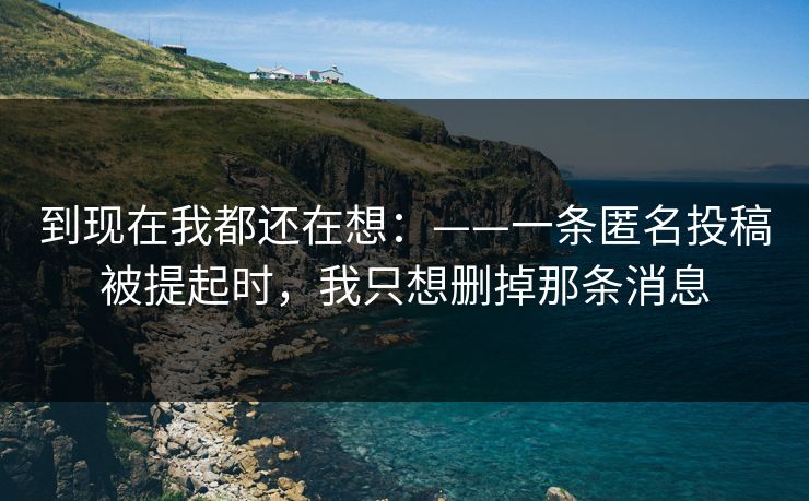 到现在我都还在想:——一条匿名投稿被提起时,我只想删掉那条消息 到现在我都还在想:——一条匿名投稿被提起时,我只想删掉那条消息
