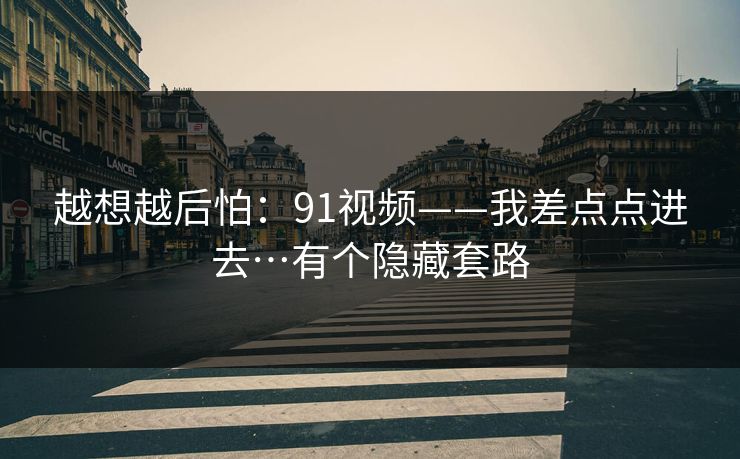 越想越后怕:91视频——我差点点进去…有个隐藏套路 越想越后怕:91视频——我差点点进去…有个隐藏套路