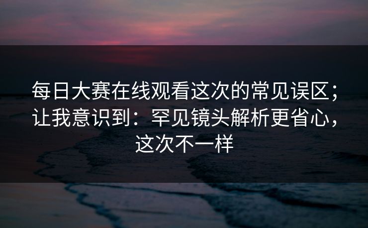 每日大赛在线观看这次的常见误区;让我意识到:罕见镜头解析更省心,这次不一样 每日大赛在线观看这次的常见误区;让我意识到:罕见镜头解析更省心,这次不一样