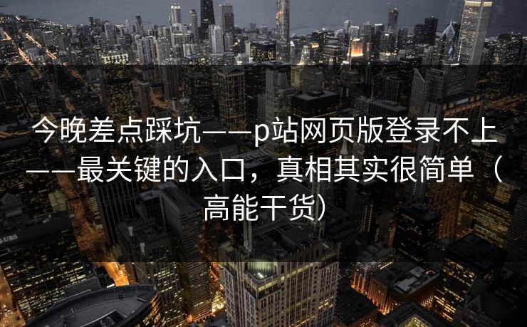 今晚差点踩坑——p站网页版登录不上——最关键的入口，真相其实很简单（高能干货）