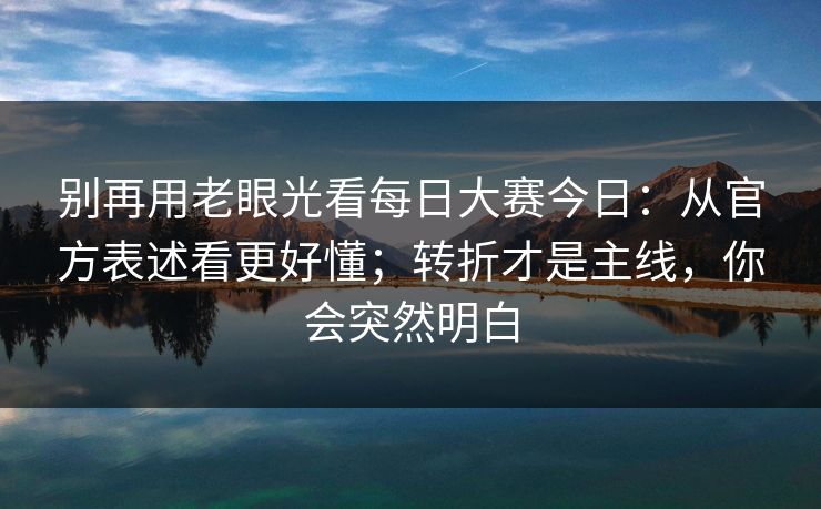 别再用老眼光看每日大赛今日：从官方表述看更好懂；转折才是主线，你会突然明白
