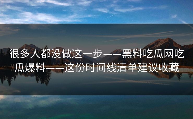很多人都没做这一步——黑料吃瓜网吃瓜爆料——这份时间线清单建议收藏 很多人都没做这一步——黑料吃瓜网吃瓜爆料——这份时间线清单建议收藏