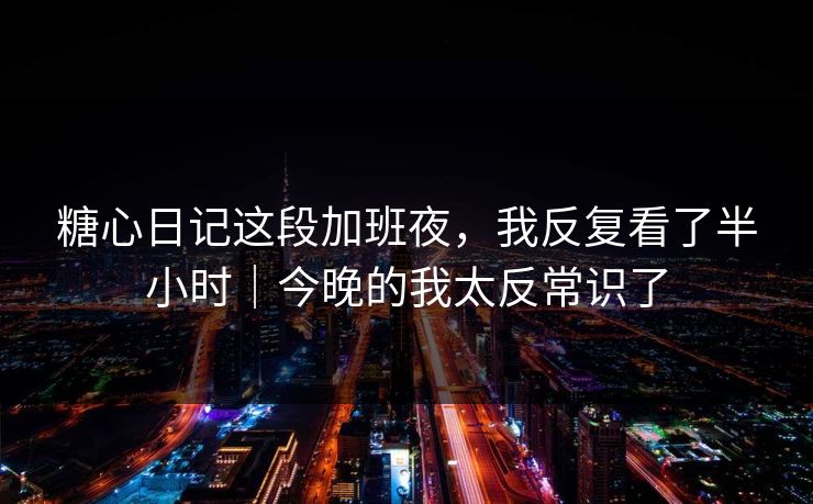 糖心日记这段加班夜，我反复看了半小时｜今晚的我太反常识了
