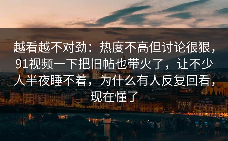 越看越不对劲:热度不高但讨论很狠,91视频一下把旧帖也带火了,让不少人半夜睡不着,为什么有人反复回看,现在懂了 越看越不对劲:热度不高但讨论很狠,91视频一下把旧帖也带火了,让不少人半夜睡不着,为什么有人反复回看,现在懂了